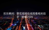 欢乐瞬间：野花视频在线观看相关段子 · 特辑2570