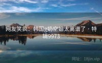 网友笑疯：韩国g奶空姐太离谱了 · 特辑9973
