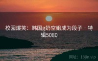 校园爆笑：韩国g奶空姐成为段子 · 特辑5080