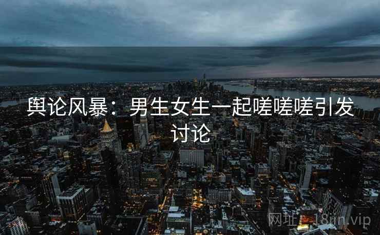 舆论风暴：男生女生一起嗟嗟嗟引发讨论