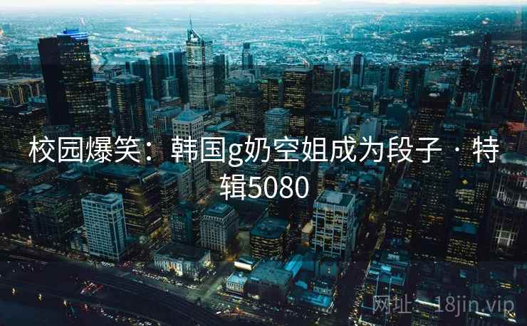 校园爆笑：韩国g奶空姐成为段子 · 特辑5080