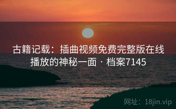 古籍记载：插曲视频免费完整版在线播放的神秘一面 · 档案7145