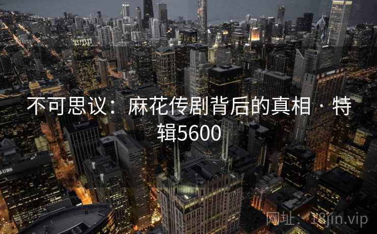 不可思议：麻花传剧背后的真相 · 特辑5600