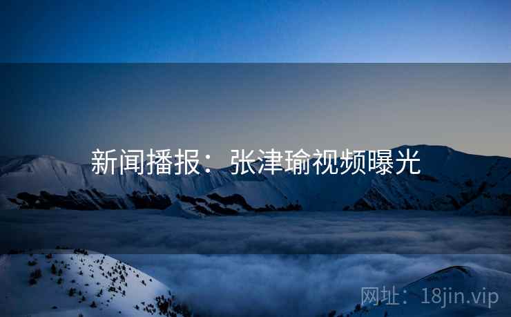 新闻播报：张津瑜视频曝光