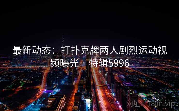 最新动态：打扑克牌两人剧烈运动视频曝光 · 特辑5996