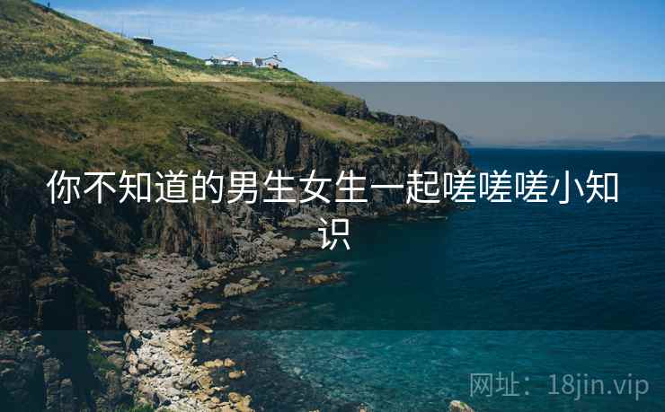 你不知道的男生女生一起嗟嗟嗟小知识