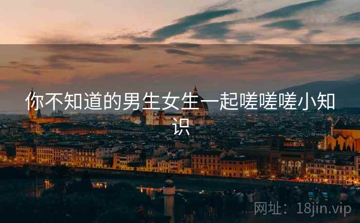 你不知道的男生女生一起嗟嗟嗟小知识