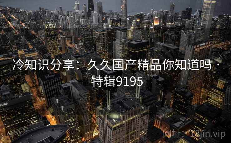 冷知识分享：久久国产精品你知道吗 · 特辑9195