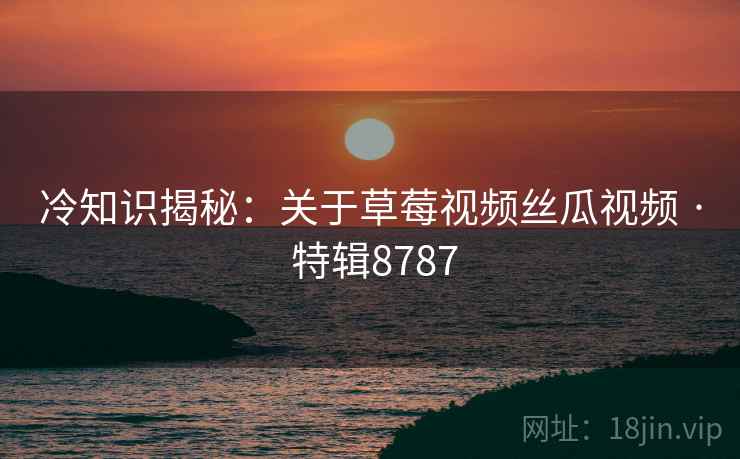 冷知识揭秘：关于草莓视频丝瓜视频 · 特辑8787