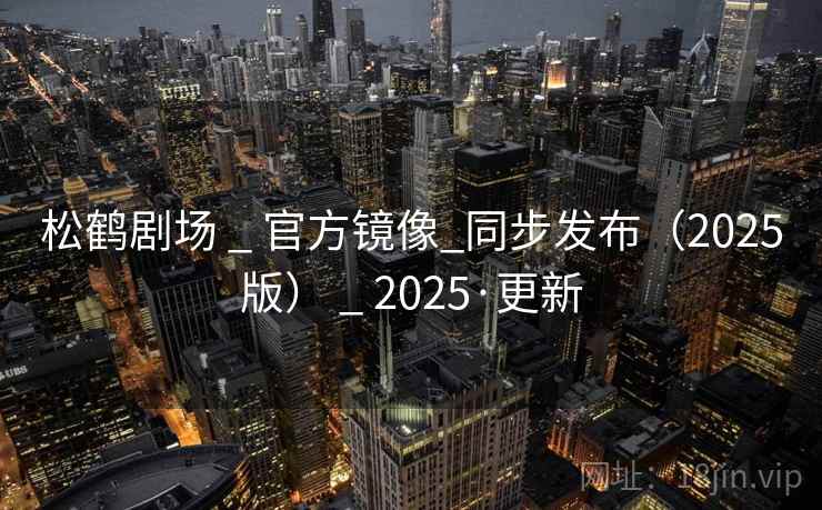 松鹤剧场 _ 官方镜像_同步发布(2025版) _ 2025·更新 松鹤剧场 _ 官方镜像_同步发布(2025版) _ 2025·更新