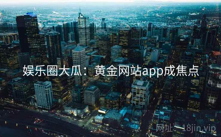 娱乐圈大瓜：黄金网站app成焦点