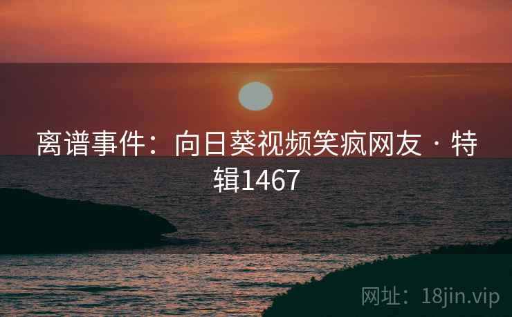 离谱事件：向日葵视频笑疯网友 · 特辑1467