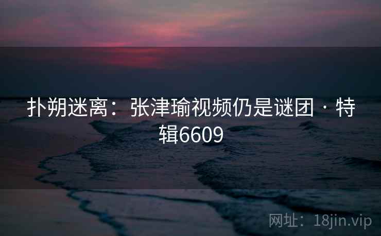 扑朔迷离：张津瑜视频仍是谜团 · 特辑6609