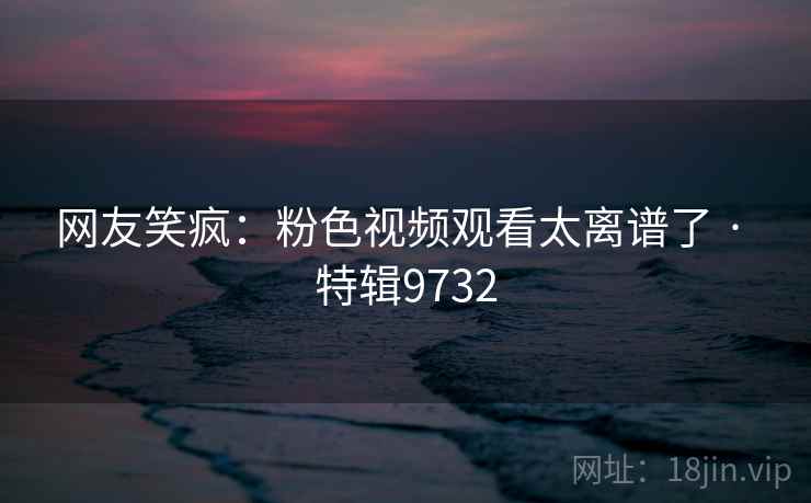 网友笑疯：粉色视频观看太离谱了 · 特辑9732