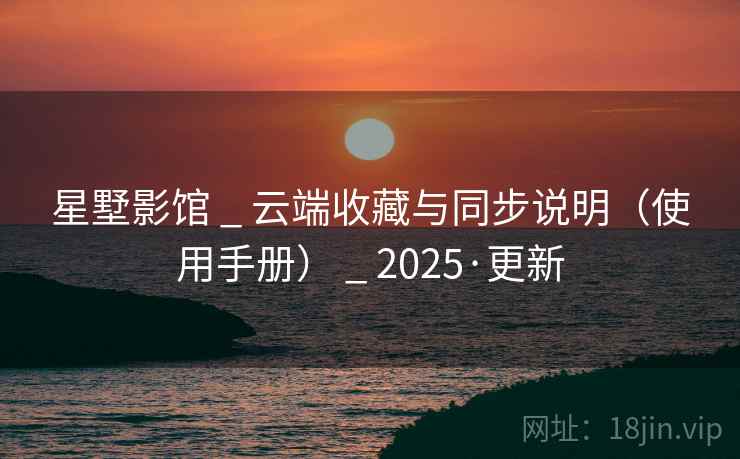星墅影馆 _ 云端收藏与同步说明（使用手册） _ 2025·更新