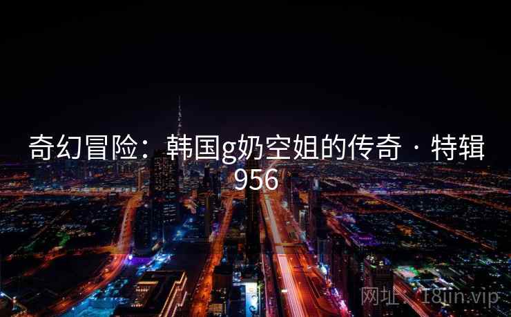 奇幻冒险：韩国g奶空姐的传奇 · 特辑956