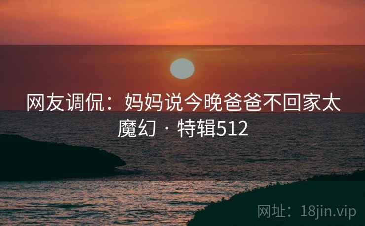网友调侃：妈妈说今晚爸爸不回家太魔幻 · 特辑512