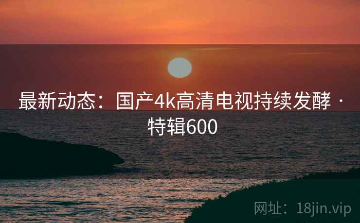 最新动态：国产4k高清电视持续发酵 · 特辑600